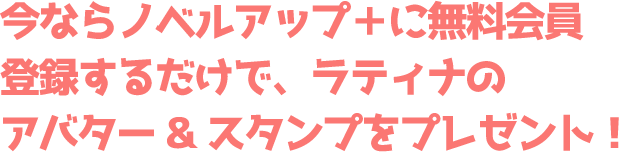 今ならノベルアップ+に無料会員登録するだけで、ラティナのアバター&スタンプをプレゼント!